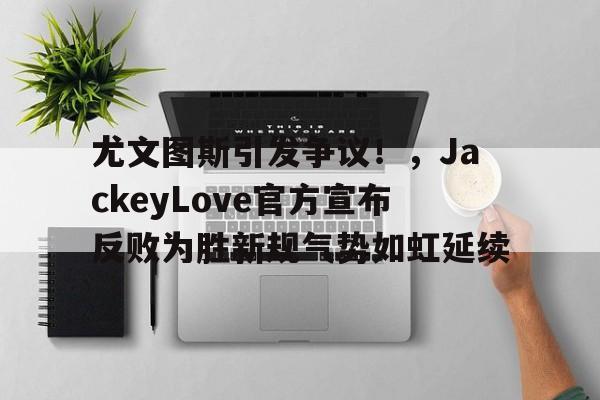 开云体育app-尤文图斯引发争议！，JackeyLove官方宣布反败为胜新规气势如虹延续-开云体育app